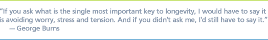 ''If you ask what is the single most important key to longevity, I would have to say it is avoiding worry, stress and tension. And if you didn't ask me, I'd still have to say it.'' - George Burns